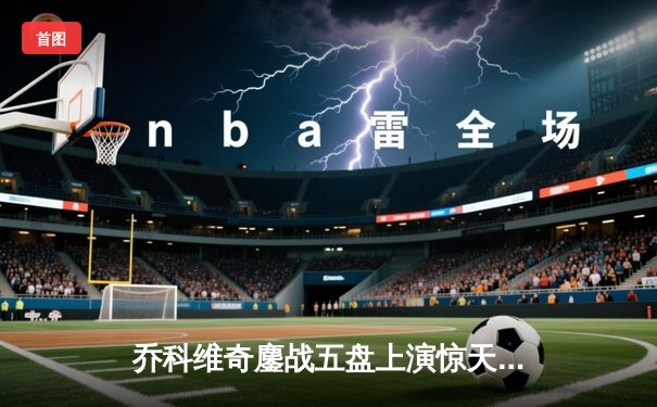 乔科维奇鏖战五盘上演惊天逆转 第37次跻身大满贯决赛创历史