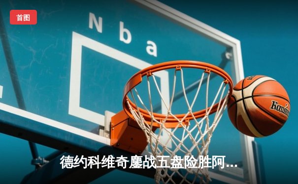 德约科维奇鏖战五盘险胜阿尔卡拉斯 第47次纳德决上演史诗级对决