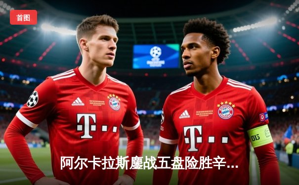 阿尔卡拉斯鏖战五盘险胜辛纳 温网史诗级对决引爆中央球场